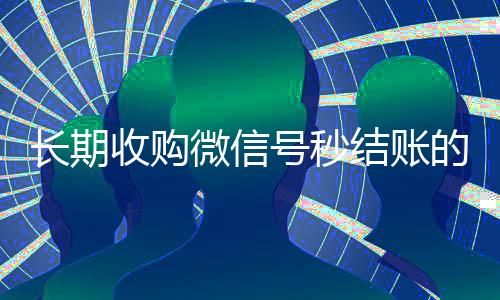 长期收购微信号秒结账的(有没有收购微信号的)