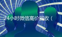 24小时微信高价回收（高价回收微信价格参照表）